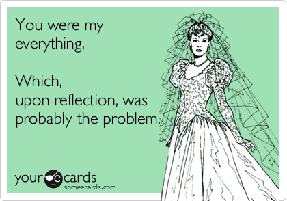 You were my
everything.   

Which,
upon reflection, was
probably the problem.