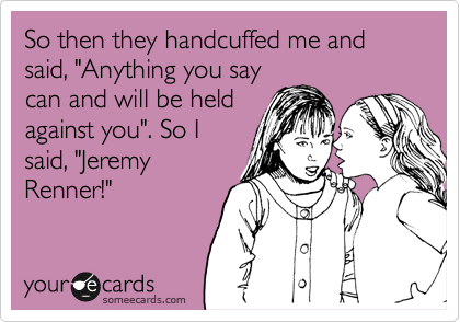 So then they handcuffed me and said, "Anything you say
can and will be held
against you". So I
said, "Jeremy
Renner!"
 