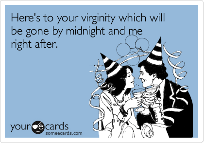 Here's to your virginity which will be gone by midnight and me
right after.