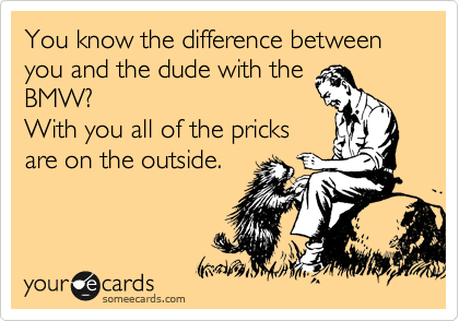 You know the difference between you and the dude with the
BMW?
With you all of the pricks
are on the outside.