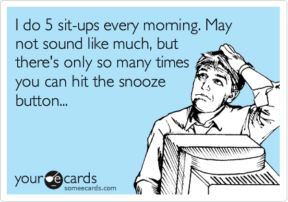 I do 5 sit-ups every morning. May not sound like much, but
there's only so many times
you can hit the snooze
button...