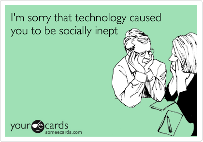 I'm sorry that technology caused you to be socially inept