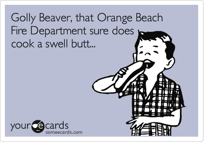 Golly Beaver, that Orange Beach Fire Department sure does
cook a swell butt...
