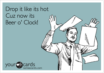 Drop it like its hot 
Cuz now its 
Beer o' Clock!