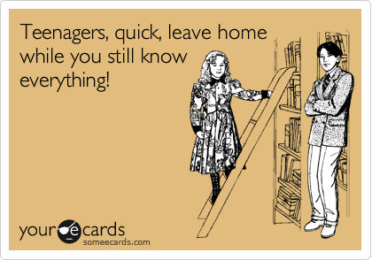 Teenagers, quick, leave home
while you still know
everything!