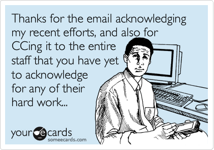Thanks for the email acknowledging 
my recent efforts, and also for CCing it to the entire 
staff that you have yet
to acknowledge
for any of their
hard work...