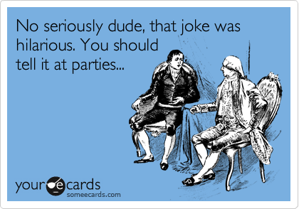 No seriously dude, that joke was hilarious. You should
tell it at parties...