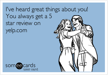 I've heard great things about you!
You always get a 5
star review on
yelp.com