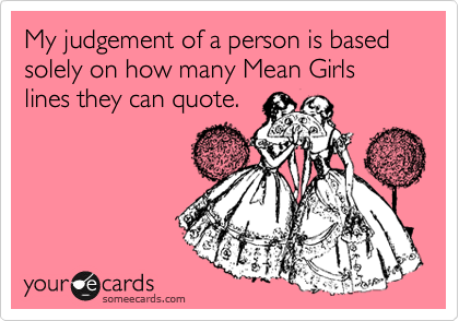 My judgement of a person is based solely on how many Mean Girls lines they can quote.