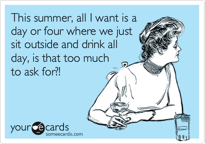 This summer, all I want is a
day or four where we just
sit outside and drink all
day, is that too much
to ask for?!