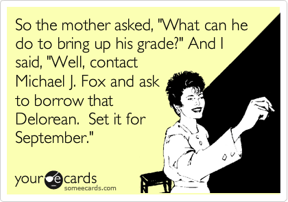 So the mother asked, "What can he do to bring up his grade?" And I
said, "Well, contact
Michael J. Fox and ask
to borrow that
Delorean.  Set it for
September."  