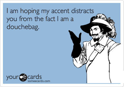 I am hoping my accent distracts
you from the fact I am a
douchebag. 