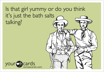 Is that girl yummy or do you think it's just the bath salts
talking?