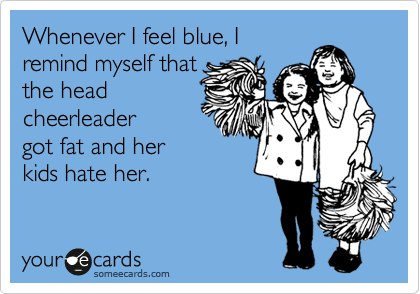Whenever I feel blue, I
remind myself that
the head
cheerleader
got fat and her
kids hate her. 