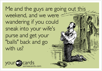 Me and the guys are going out this weekend, and we were
wandering if you could
sneak into your wife's
purse and get your
"balls" back and go 
with us?