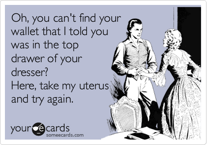 Oh, you can't find your
wallet that I told you
was in the top
drawer of your
dresser?
Here, take my uterus
and try again.