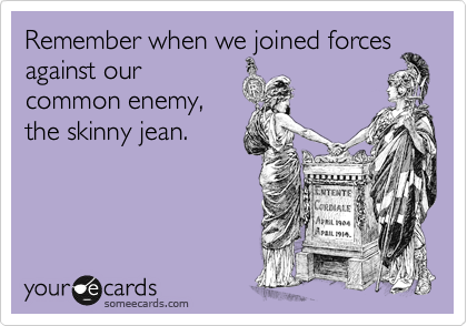 Remember when we joined forces
against our
common enemy,
the skinny jean. 