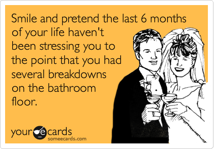 Smile and pretend the last 6 months of your life haven't
been stressing you to
the point that you had
several breakdowns
on the bathroom
floor.  