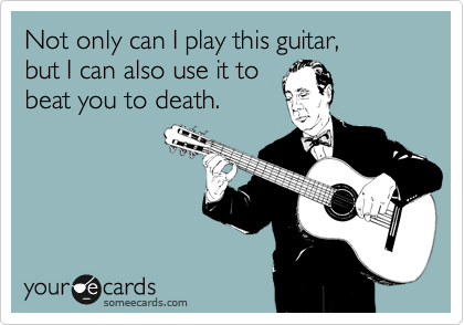 Not only can I play this guitar,
but I can also use it to
beat you to death.