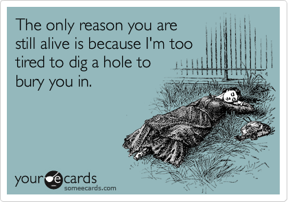 The only reason you are
still alive is because I'm too
tired to dig a hole to
bury you in.
