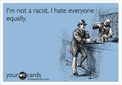 I'm not a racist, I hate everyone 
equally.