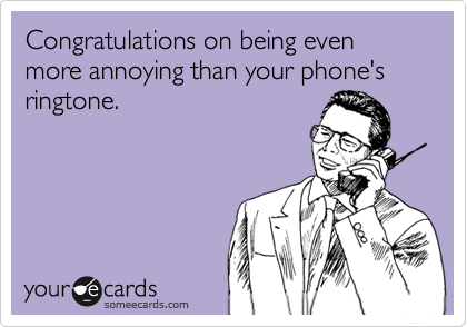 Congratulations on being even more annoying than your phone's ringtone.