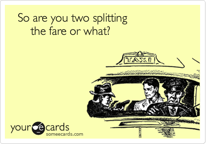   So are you two splitting
      the fare or what?