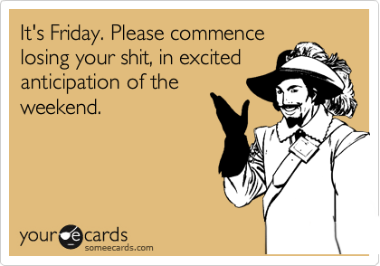 It's Friday. Please commence
losing your shit, in excited
anticipation of the
weekend. 