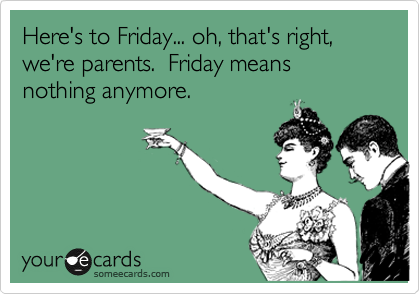 Here's to Friday... oh, that's right, we're parents.  Friday means nothing anymore.