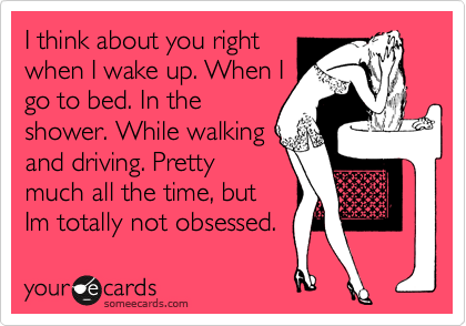 I think about you right
when I wake up. When I
go to bed. In the
shower. While walking
and driving. Pretty
much all the time, but
Im totally not obsessed. 