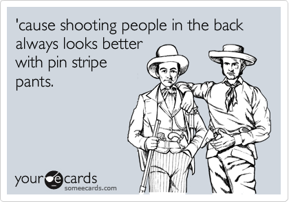 'cause shooting people in the back always looks better
with pin stripe
pants.