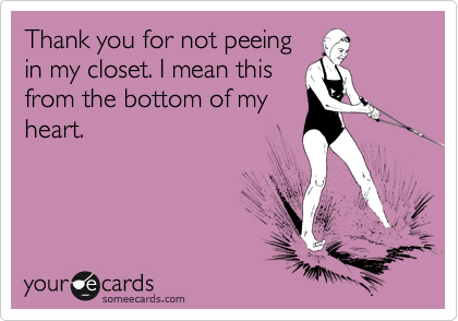 Thank you for not peeing
in my closet. I mean this
from the bottom of my
heart.