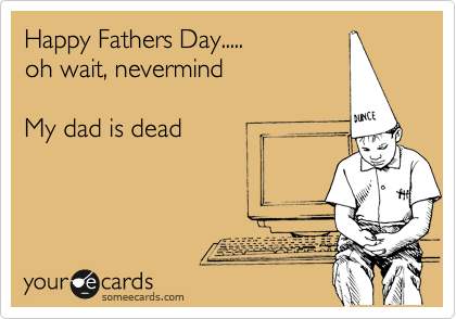 Happy Fathers Day.....
oh wait, nevermind

My dad is dead