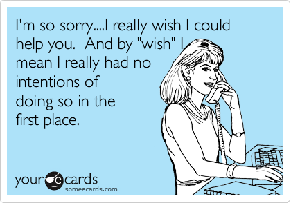 I'm so sorry....I really wish I could help you.  And by "wish" I
mean I really had no
intentions of
doing so in the
first place. 
