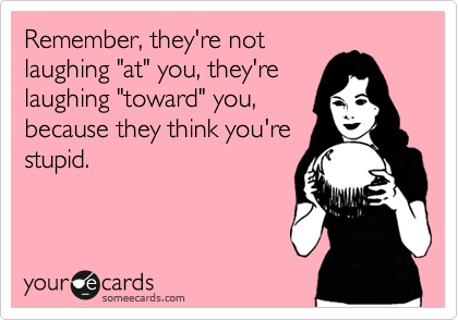 Remember, they're not
laughing "at" you, they're
laughing "toward" you,
because they think you're
stupid.