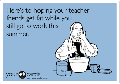 Here's to hoping your teacher friends get fat while you
still go to work this
summer.