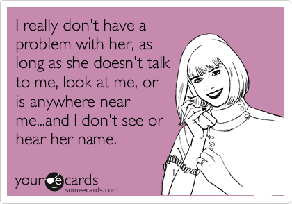 I really don't have a
problem with her, as
long as she doesn't talk
to me, look at me, or
is anywhere near
me...and I don't see or
hear her name. 