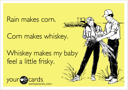 
Rain makes corn.

Corn makes whiskey.

Whiskey makes my baby
feel a little frisky.