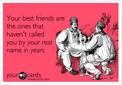 
Your best friends are
the ones that
haven't called
you by your real
name in years