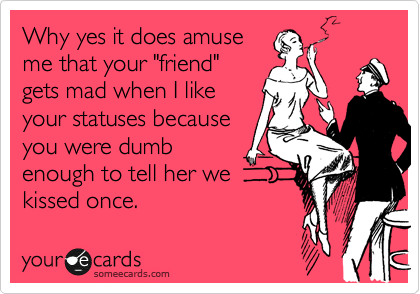 Why yes it does amuse
me that your "friend"
gets mad when I like
your statuses because
you were dumb
enough to tell her we
kissed once.