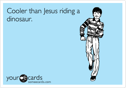 Cooler than Jesus riding a
dinosaur.