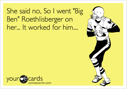 She said no, So I went "Big
Ben" Roethlisberger on
her... It worked for him....