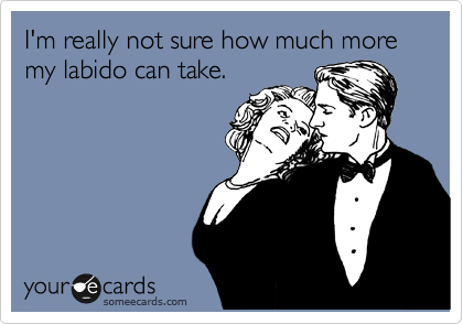 I'm really not sure how much more my labido can take.