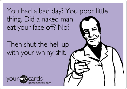 You had a bad day? You poor little thing. Did a naked man
eat your face off? No?

Then shut the hell up
with your whiny shit. 