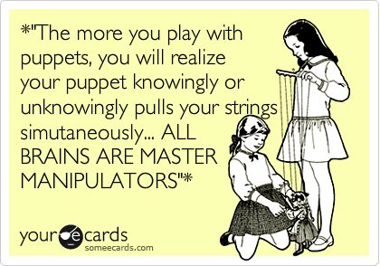 *"The more you play with
puppets, you will realize
your puppet knowingly or
unknowingly pulls your strings
simutaneously... ALL
BRAINS ARE MASTER
MANIPULATORS"* 