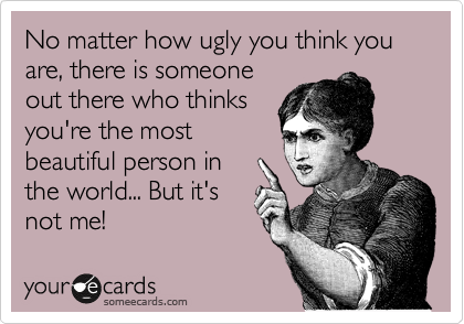 No matter how ugly you think you are, there is someone
out there who thinks
you're the most
beautiful person in
the world... But it's
not me!