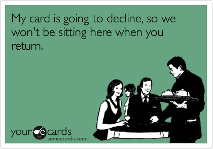 My card is going to decline, so we won't be sitting here when you return.