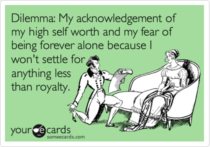 Dilemma: My acknowledgement of my high self worth and my fear of being forever alone because I
won't settle for
anything less
than royalty.