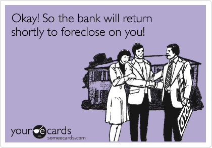 Okay! So the bank will return shortly to foreclose on you!