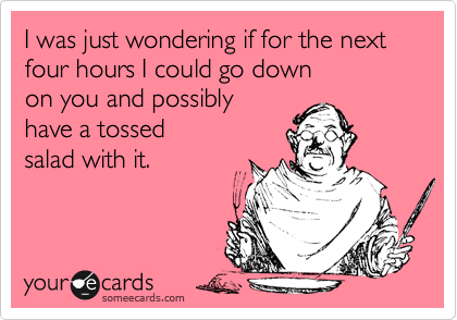 I was just wondering if for the next four hours I could go down 
on you and possibly
have a tossed 
salad with it.